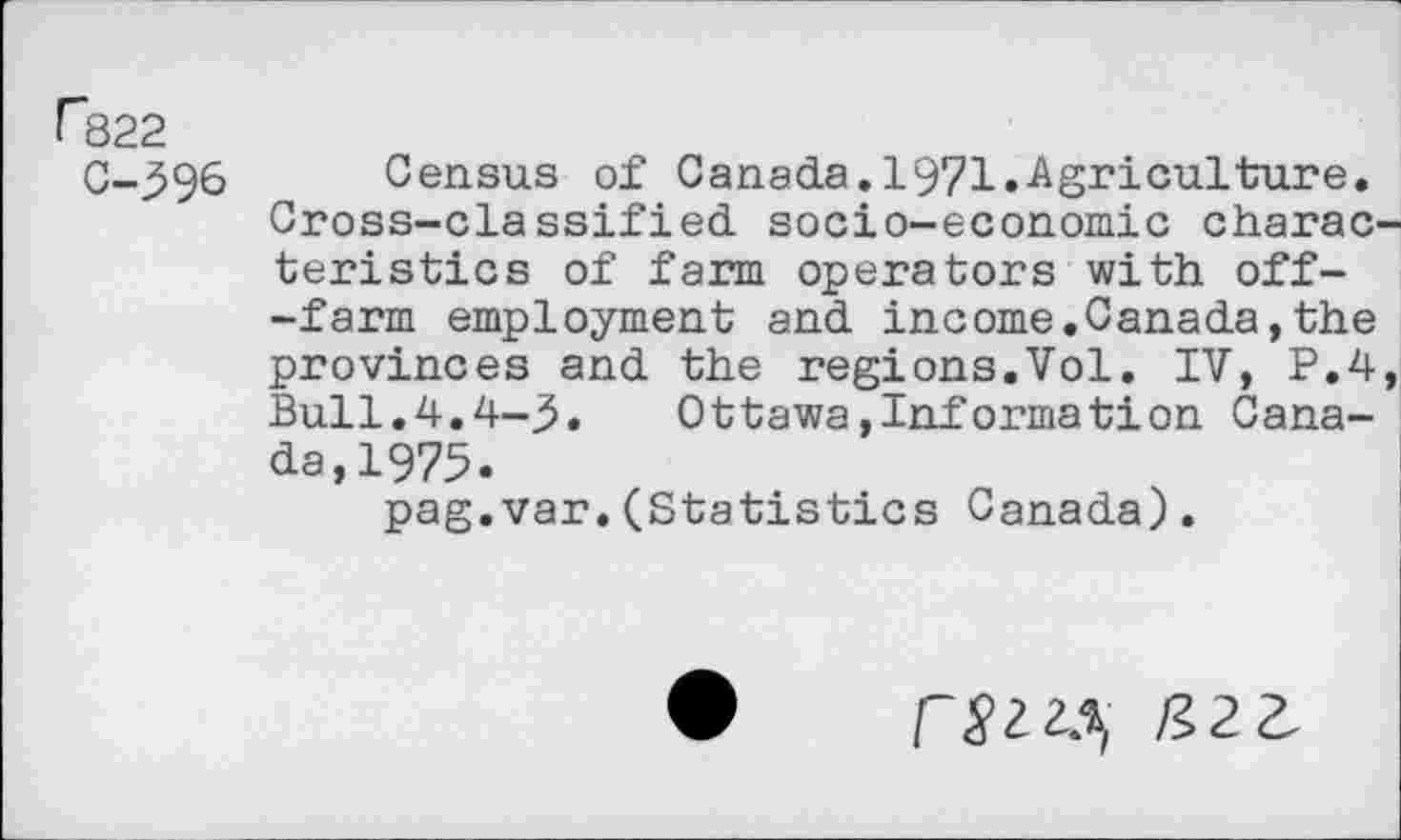 ﻿r322
C-396 Census of Canada.1971.Agriculture. Cross-classified socio-economic charac teristics of farm operators with off--farm employment and income.Canada,the provinces and the regions.Vol. IV, P.4 Bull.4.4-3. Ottawa»Information Canada, 1975.
pag.var.(Statistics Canada).
rsi^, IÎ2Z